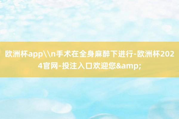 欧洲杯app\n手术在全身麻醉下进行-欧洲杯2024官网-投注入口欢迎您&