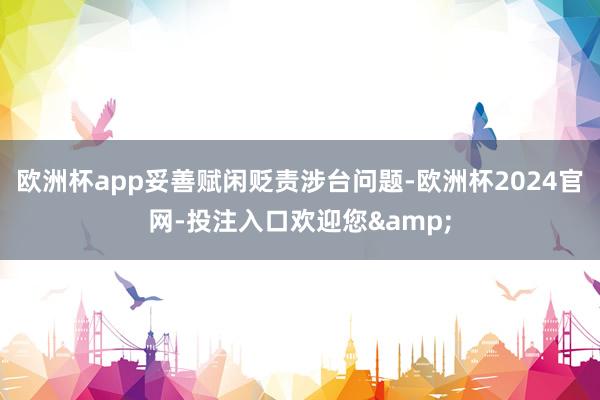 欧洲杯app妥善赋闲贬责涉台问题-欧洲杯2024官网-投注入口欢迎您&
