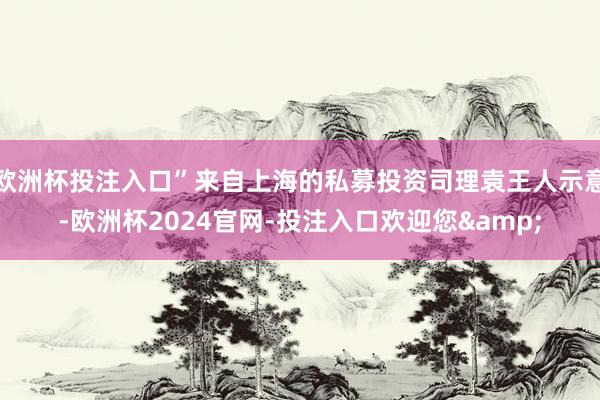 欧洲杯投注入口”来自上海的私募投资司理袁王人示意-欧洲杯2024官网-投注入口欢迎您&