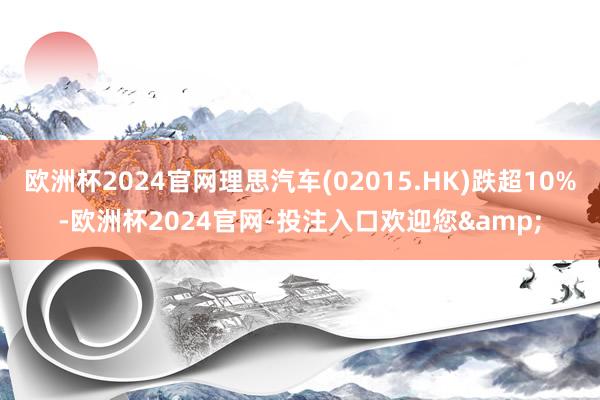 欧洲杯2024官网理思汽车(02015.HK)跌超10%-欧洲杯2024官网-投注入口欢迎您&
