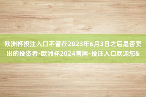 欧洲杯投注入口不管在2023年6月3日之后是否卖出的投资者-欧洲杯2024官网-投注入口欢迎您&