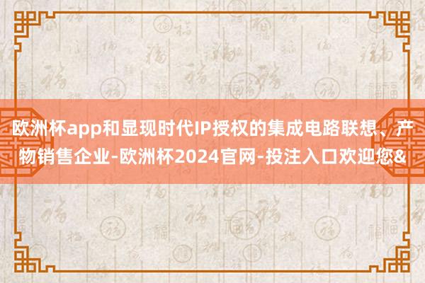 欧洲杯app和显现时代IP授权的集成电路联想、产物销售企业-欧洲杯2024官网-投注入口欢迎您&