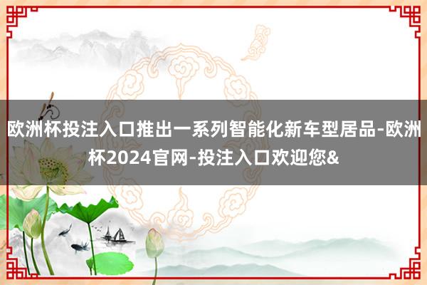 欧洲杯投注入口推出一系列智能化新车型居品-欧洲杯2024官网-投注入口欢迎您&