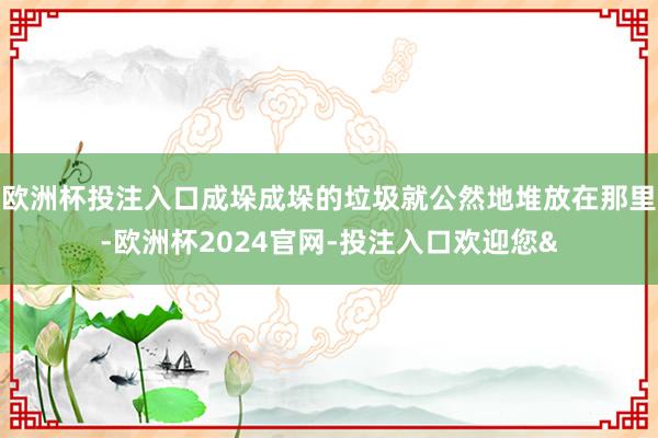 欧洲杯投注入口成垛成垛的垃圾就公然地堆放在那里-欧洲杯2024官网-投注入口欢迎您&