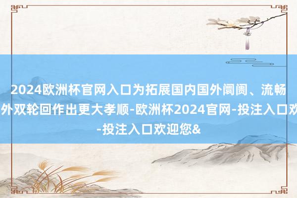 2024欧洲杯官网入口为拓展国内国外阛阓、流畅国内国外双轮回作出更大孝顺-欧洲杯2024官网-投注入口欢迎您&