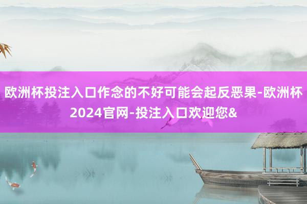 欧洲杯投注入口作念的不好可能会起反恶果-欧洲杯2024官网-投注入口欢迎您&