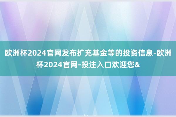 欧洲杯2024官网发布扩充基金等的投资信息-欧洲杯2024官网-投注入口欢迎您&