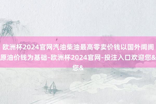 欧洲杯2024官网汽油柴油最高零卖价钱以国外阛阓原油价钱为基础-欧洲杯2024官网-投注入口欢迎您&