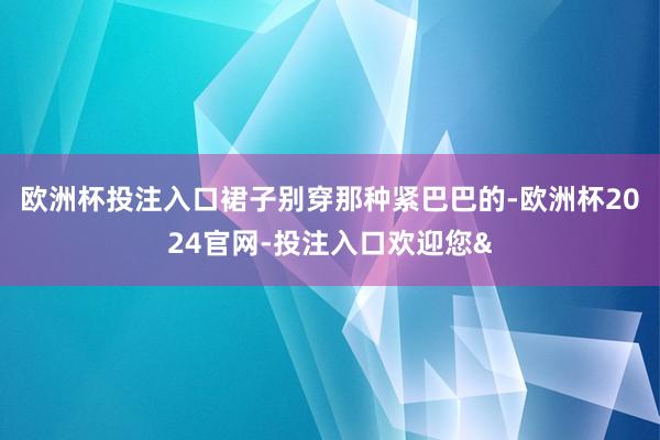 欧洲杯投注入口裙子别穿那种紧巴巴的-欧洲杯2024官网-投注入口欢迎您&