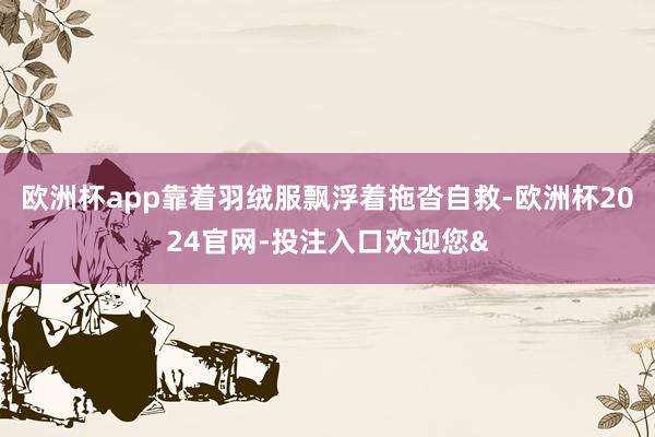 欧洲杯app靠着羽绒服飘浮着拖沓自救-欧洲杯2024官网-投注入口欢迎您&