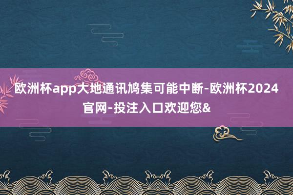 欧洲杯app大地通讯鸠集可能中断-欧洲杯2024官网-投注入口欢迎您&