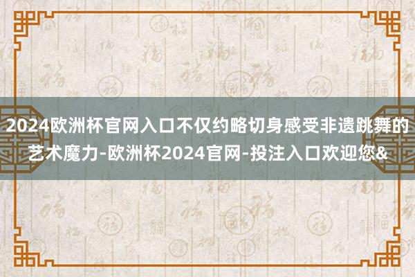 2024欧洲杯官网入口不仅约略切身感受非遗跳舞的艺术魔力-欧洲杯2024官网-投注入口欢迎您&