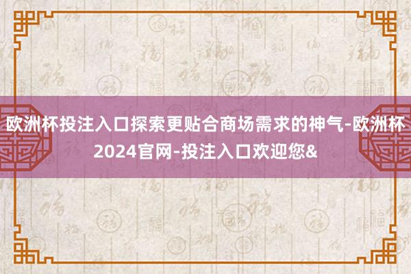 欧洲杯投注入口探索更贴合商场需求的神气-欧洲杯2024官网-投注入口欢迎您&