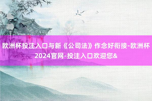 欧洲杯投注入口与新《公司法》作念好衔接-欧洲杯2024官网-投注入口欢迎您&