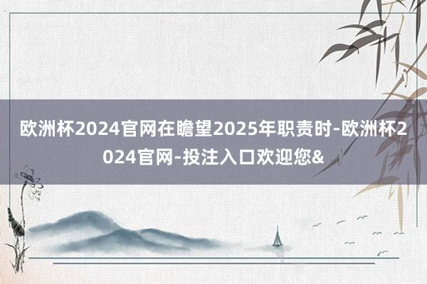 欧洲杯2024官网　　在瞻望2025年职责时-欧洲杯2024官网-投注入口欢迎您&