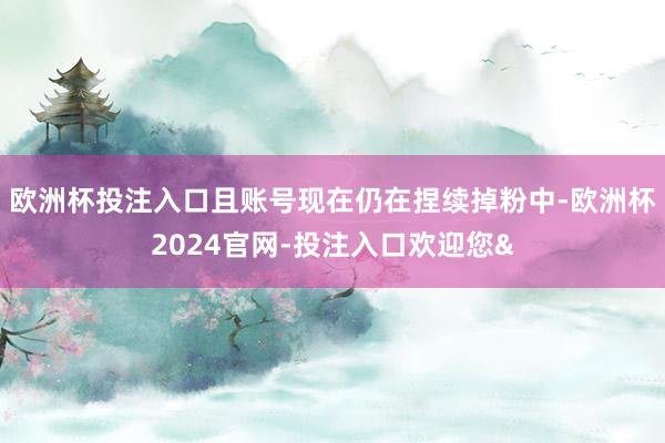 欧洲杯投注入口且账号现在仍在捏续掉粉中-欧洲杯2024官网-投注入口欢迎您&