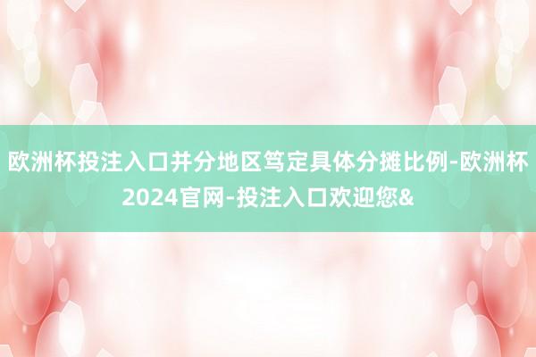 欧洲杯投注入口并分地区笃定具体分摊比例-欧洲杯2024官网-投注入口欢迎您&