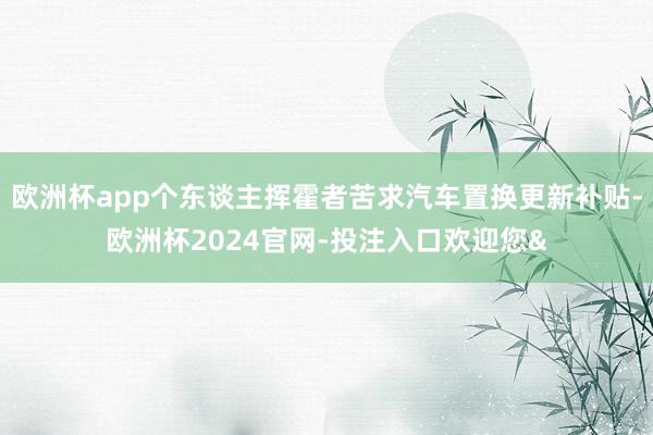 欧洲杯app个东谈主挥霍者苦求汽车置换更新补贴-欧洲杯2024官网-投注入口欢迎您&
