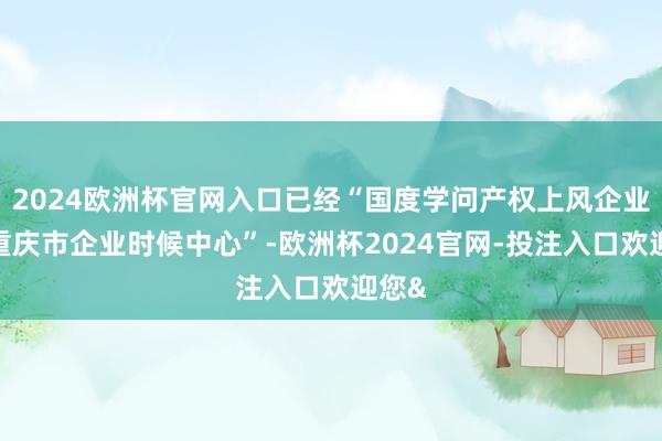 2024欧洲杯官网入口已经“国度学问产权上风企业”“重庆市企业时候中心”-欧洲杯2024官网-投注入口欢迎您&