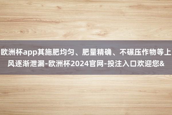 欧洲杯app其施肥均匀、肥量精确、不碾压作物等上风逐渐泄漏-欧洲杯2024官网-投注入口欢迎您&