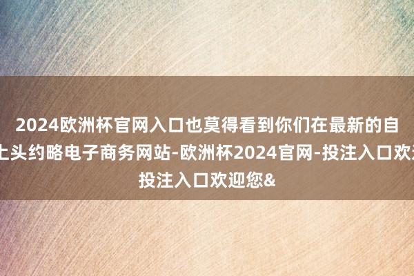 2024欧洲杯官网入口也莫得看到你们在最新的自媒体上头约略电子商务网站-欧洲杯2024官网-投注入口欢迎您&