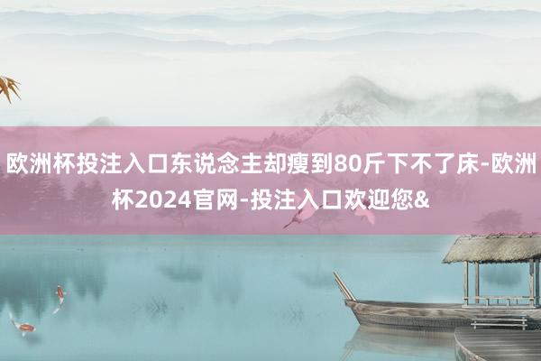 欧洲杯投注入口东说念主却瘦到80斤下不了床-欧洲杯2024官网-投注入口欢迎您&
