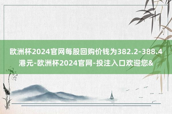 欧洲杯2024官网每股回购价钱为382.2-388.4港元-欧洲杯2024官网-投注入口欢迎您&