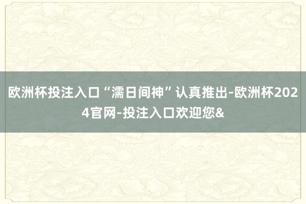 欧洲杯投注入口“濡日间神”认真推出-欧洲杯2024官网-投注入口欢迎您&