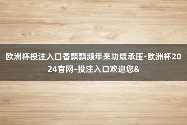欧洲杯投注入口香飘飘频年来功绩承压-欧洲杯2024官网-投注入口欢迎您&