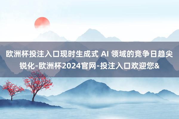 欧洲杯投注入口现时生成式 AI 领域的竞争日趋尖锐化-欧洲杯2024官网-投注入口欢迎您&