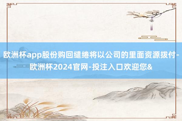 欧洲杯app股份购回缱绻将以公司的里面资源拨付-欧洲杯2024官网-投注入口欢迎您&