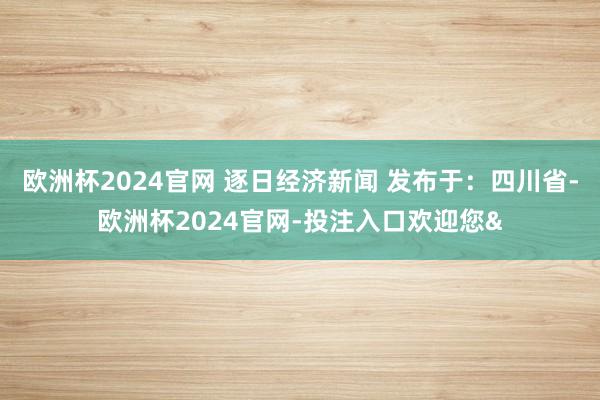 欧洲杯2024官网 逐日经济新闻 发布于：四川省-欧洲杯2024官网-投注入口欢迎您&