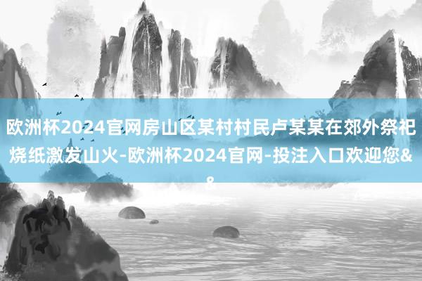 欧洲杯2024官网房山区某村村民卢某某在郊外祭祀烧纸激发山火-欧洲杯2024官网-投注入口欢迎您&