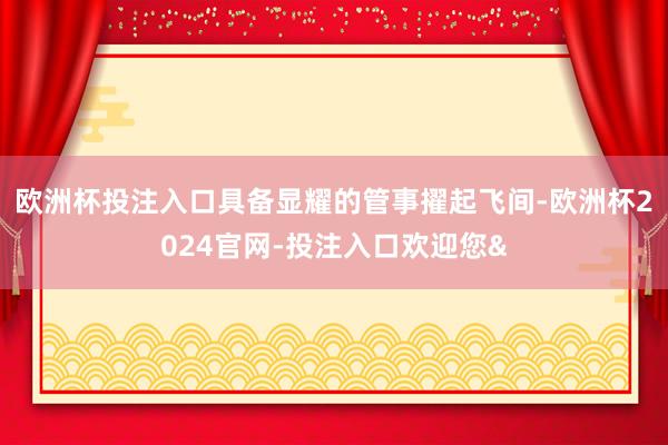 欧洲杯投注入口具备显耀的管事擢起飞间-欧洲杯2024官网-投注入口欢迎您&