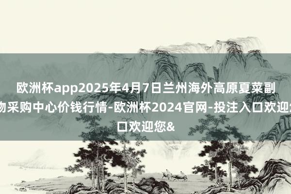 欧洲杯app2025年4月7日兰州海外高原夏菜副食物采购中心价钱行情-欧洲杯2024官网-投注入口欢迎您&