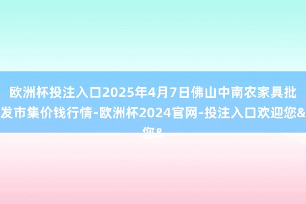 欧洲杯投注入口2025年4月7日佛山中南农家具批发市集价钱行情-欧洲杯2024官网-投注入口欢迎您&