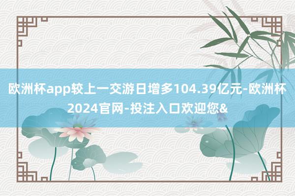 欧洲杯app较上一交游日增多104.39亿元-欧洲杯2024官网-投注入口欢迎您&